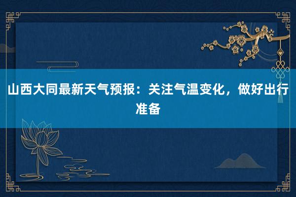 山西大同最新天气预报：关注气温变化，做好出行准备